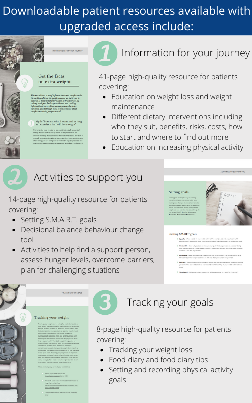 Downloadable patient resources available with upgraded access include: 1 Information for your journey: 41-page high quality resource for patients covering - Education on weight loss and weight maintenance - Different dietary interventions including who they suit, benefits, risks, costs, how to start and where to find out more -Education on increasing physical activity. 2 Activities to support you: 14-page high quality resource for patients covering -Setting S.M.A.R.T. goals - Decisional balance behaviour change tool -Activities to help find a support person, assess hunger levels, overcome barriers, plan for challenging situation. 3 Tracking your goals: 8-page high-quality resource for patients covering -Tracking your weight loss - Food diary and food diary tips - Setting and recording physical activity goals