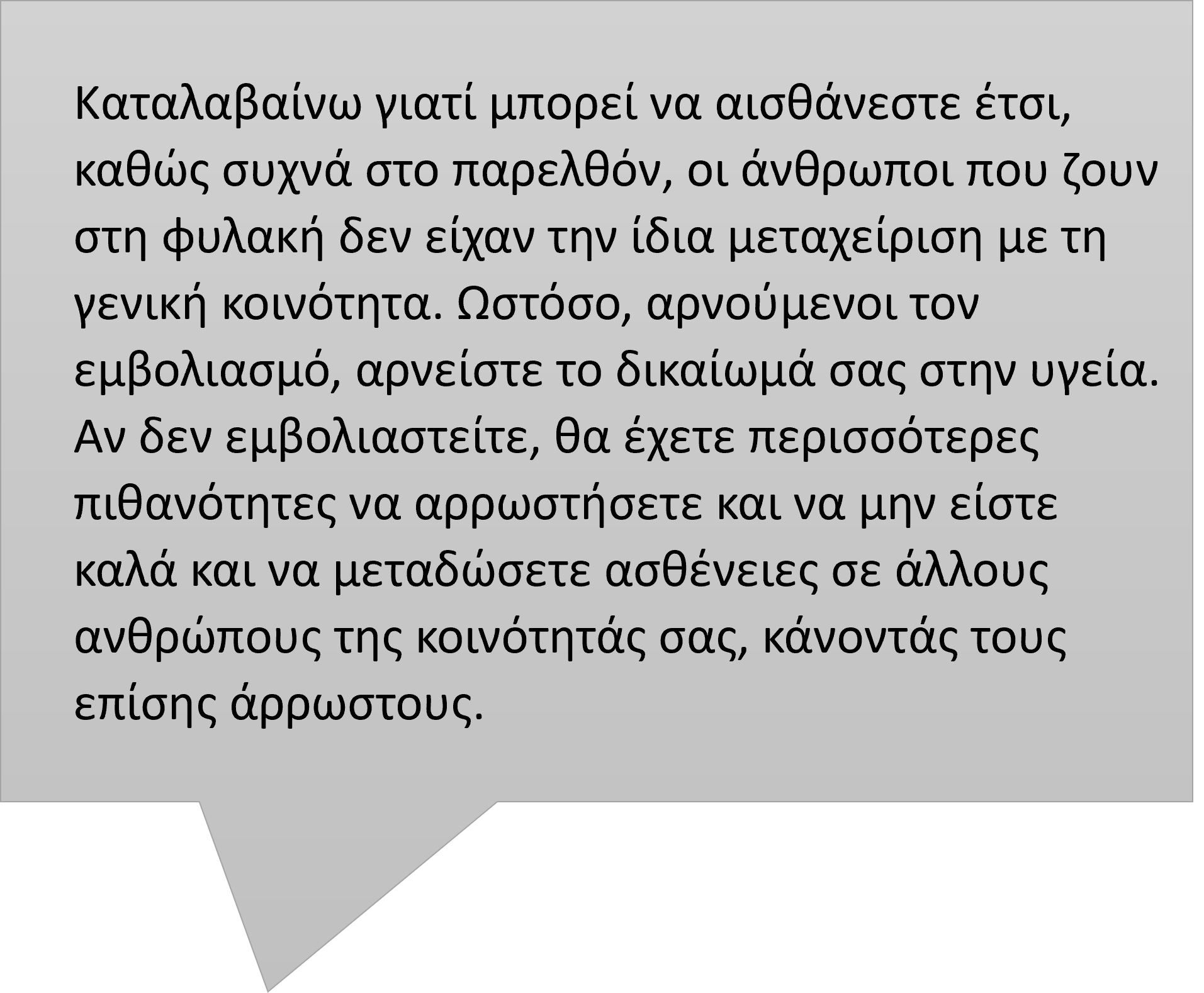 Φούσκα ομιλίας με το ακόλουθο κείμενο: "Καταλαβαίνω γιατί μπορεί να αισθάνεστε έτσι, καθώς συχνά στο παρελθόν, οι άνθρωποι που ζουν στη φυλακή δεν είχαν την ίδια μεταχείριση με τη γενική κοινότητα. Ωστόσο, αρνούμενοι τον εμβολιασμό, αρνείστε το δικαίωμά σας στην υγεία. Αν δεν εμβολιαστείτε, θα έχετε περισσότερες πιθανότητες να αρρωστήσετε και να μην είστε καλά και να μεταδώσετε ασθένειες σε άλλα άτομα της κοινότητάς σας, κάνοντάς τα επίσης άρρωστα."