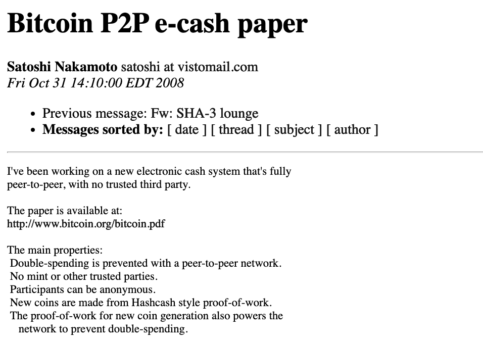 2008年10月31日，中村萨托岛（Satoshi Nakamoto）发送了一封电子邮件，上面写着：“我一直在使用完全点对点的新电子现金系统，没有值得信赖的第三方。该论文可在www.bitcoin.org/上找到。Bitcoin.pdf。主要属性是：用点对点网络预防双重支出；没有薄荷或其他受信任的各方；参与者可以是匿名的；新硬币是由HashCash样式的工作证明制成的；证明；- 新硬币生成的工作还为网络提供动力，以防止双重支出。”