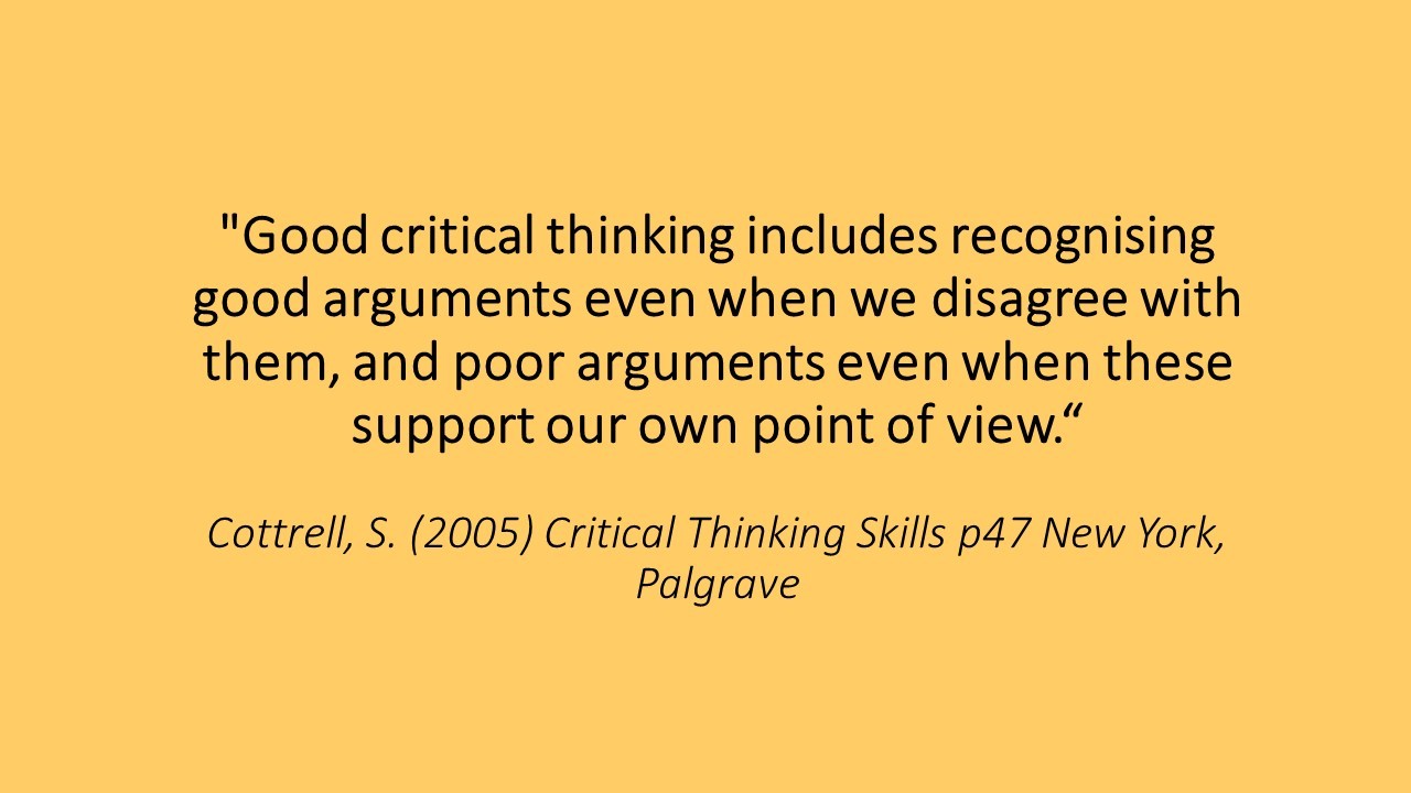 A quote: Good critical thinking includes recognising good arguments even when we disagree with them, and poor arguments even when these support our own point of view.“Cottrell, S. (2005) Critical Thinking Skills p47 New York, Palgrave